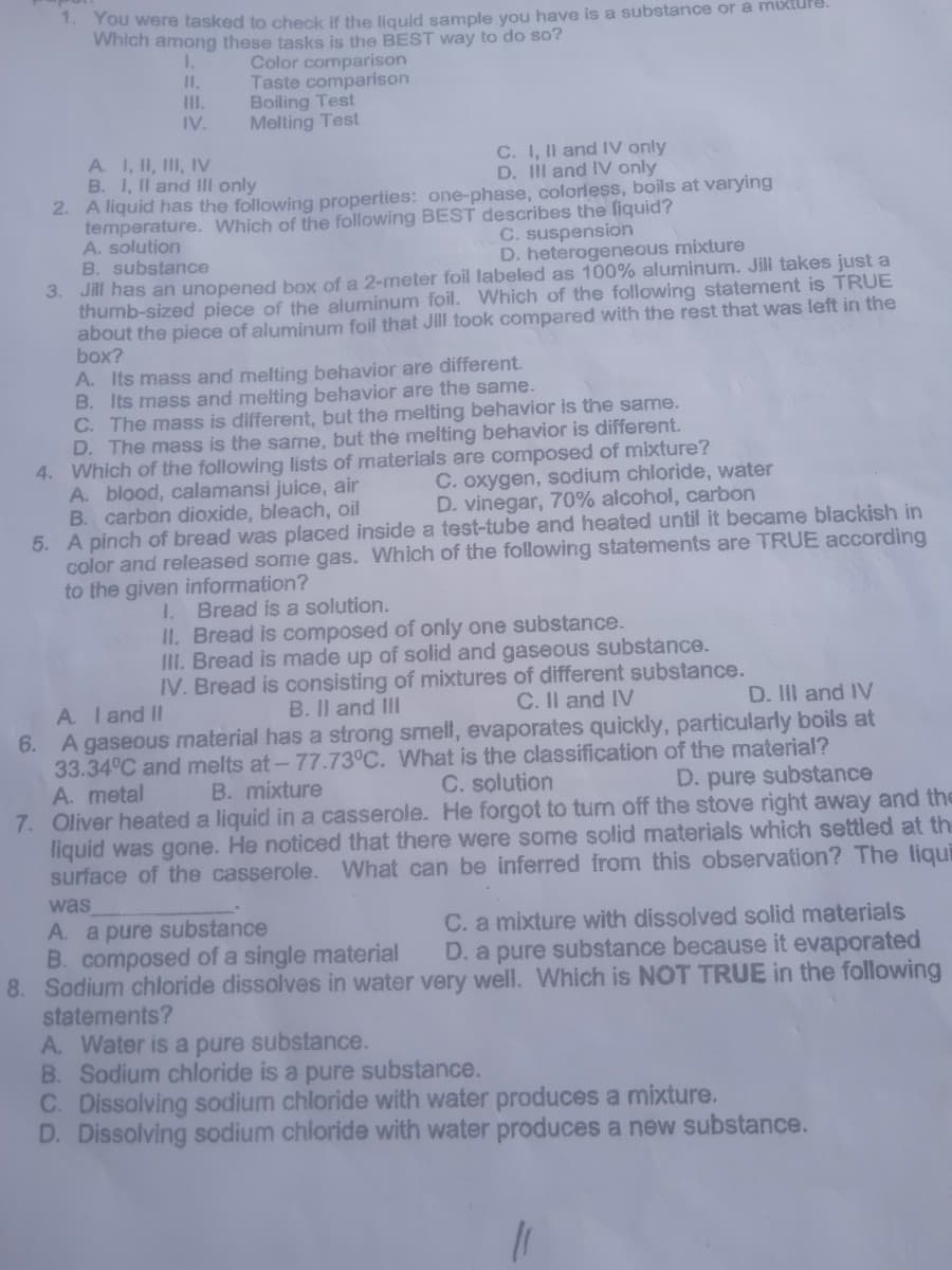 You were tasked to check if the liquid sample you have is a substance or a mixture.
Which among these tasks is the BEST way to do so?
Color comparison
Taste comparison
Boiling Test
Melting Test
1.
I.
II.
IV.
C. I, Il and IV only
D. II and IV only
A. I, II, III, IV
B. I, II and III only
2. A liquid has the following properties: one-phase, colorless, boils at varying
temperature. Which of the following BEST describes the liquid?
A. solution
B. substance
C. suspension
D. heterogeneous mixture
Jill has an unopened box of a 2-meter foil labeled as 100% aluminum. Jill takes just a
thumb-sized piece of the aluminum foil. Which of the following statement is TRUE
about the piece of aluminum foil that Jill took compared with the rest that was left in the
box?
3.
A. Its mass and melting behavior are different.
B. Its mass and melting behavior are the same.
C. The mass is different, but the melting behavior is the same.
D. The mass is the same, but the melting behavior is different.
4. Which of the following lists of materials are composed of mixture?
A. blood, calamansi juice, air
B. carbon dioxide, bleach, oil
5. A pinch of bread was placed inside a test-tube and heated until it became blackish in
color and released some gas. Which of the following statements are TRUE according
to the given information?
C. oxygen, sodium chloride, water
D. vinegar, 70% alcohol, carbon
1. Bread is a solution.
II. Bread is composed of only one substance.
III. Bread is made up of solid and gaseous substance.
IV. Bread is consisting of mixtures of different substance.
A. Iand II
6. A gaseous material has a strong smell, evaporates quickly, particularly boils at
33.34°C and melts at-77.73°C. What is the classification of the material?
A. metal
7. Oliver heated a liquid ina casserole. He forgot to tum off the stove right away and the
liquid was gone. He noticed that there were some solid materials which settled at th
surface of the casserole. What can be inferred from this observation? The liqui
B. Il and II
C. Il and IV
D. III and IV
B. mixture
C. solution
D. pure substance
was
A. a pure substance
B. composed of a single material
8. Sodium chloride dissolves in water very well. Which is NOT TRUE in the following
statements?
A. Water is a pure substance.
B. Sodium chloride is a pure substance.
C. Dissolving sodium chloride with water produces a mixture.
D. Dissolving sodium chloride with water produces a new substance.
C. a mixture with dissolved solid materials
D. a pure substance because it evaporated
