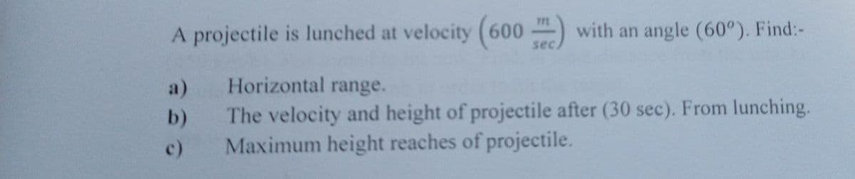 A projectile is lunched at velocity (600 ) with an angle (60°). Find:-
sec.
a)
Horizontal range.
The velocity and height of projectile after (30 sec). From lunching.
Maximum height reaches of projectile.
b)
c)
