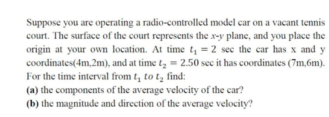 Suppose you are operating a radio-controlled model car on a vacant tennis
court. The surface of the court represents the x-y plane, and you place the
origin at your own location. At time t = 2 sec the car has x and y
coordinates(4m,2m), and at time t, = 2.50 sec it has coordinates (7m,6m).
For the time interval from t, to t, find:
(a) the components of the average velocity of the car?
(b) the magnitude and direction of the average velocity?
