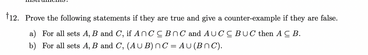 †12. Prove the following statements if they are true and give a counter-example if they are false.
a) For all sets A, B and C, if AnCC BNC and AUCCBUC then ACB.
b) For all sets A, B and C, (AUB) nC = AU (BNC).