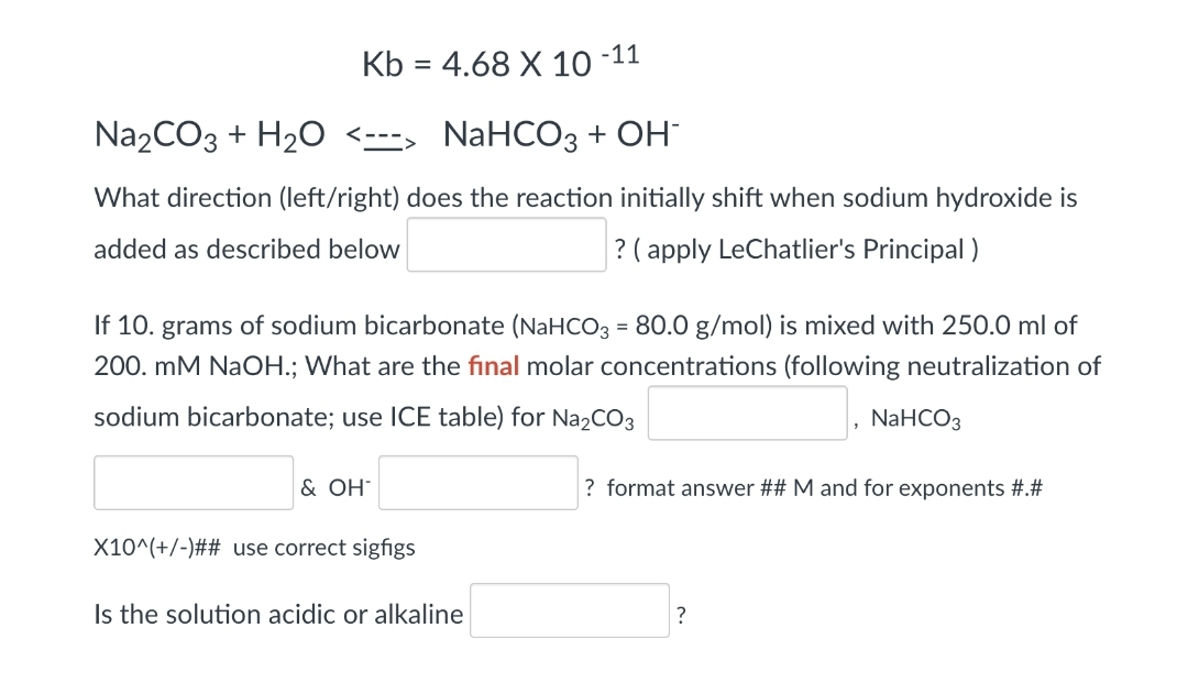 Kb = 4.68 X 10 -11
Na₂CO3 + H₂O <---> NaHCO3 + OH-
What direction (left/right) does the reaction initially shift when sodium hydroxide is
added as described below
? (apply LeChatlier's Principal)
If 10. grams of sodium bicarbonate (NaHCO3 = 80.0 g/mol) is mixed with 250.0 ml of
200. mM NaOH.; What are the final molar concentrations (following neutralization of
sodium bicarbonate; use ICE table) for Na₂CO3
& OH*
X10^(+/-)## use correct sigfigs
Is the solution acidic or alkaline
NaHCO3
? format answer ## M and for exponents #.#
?