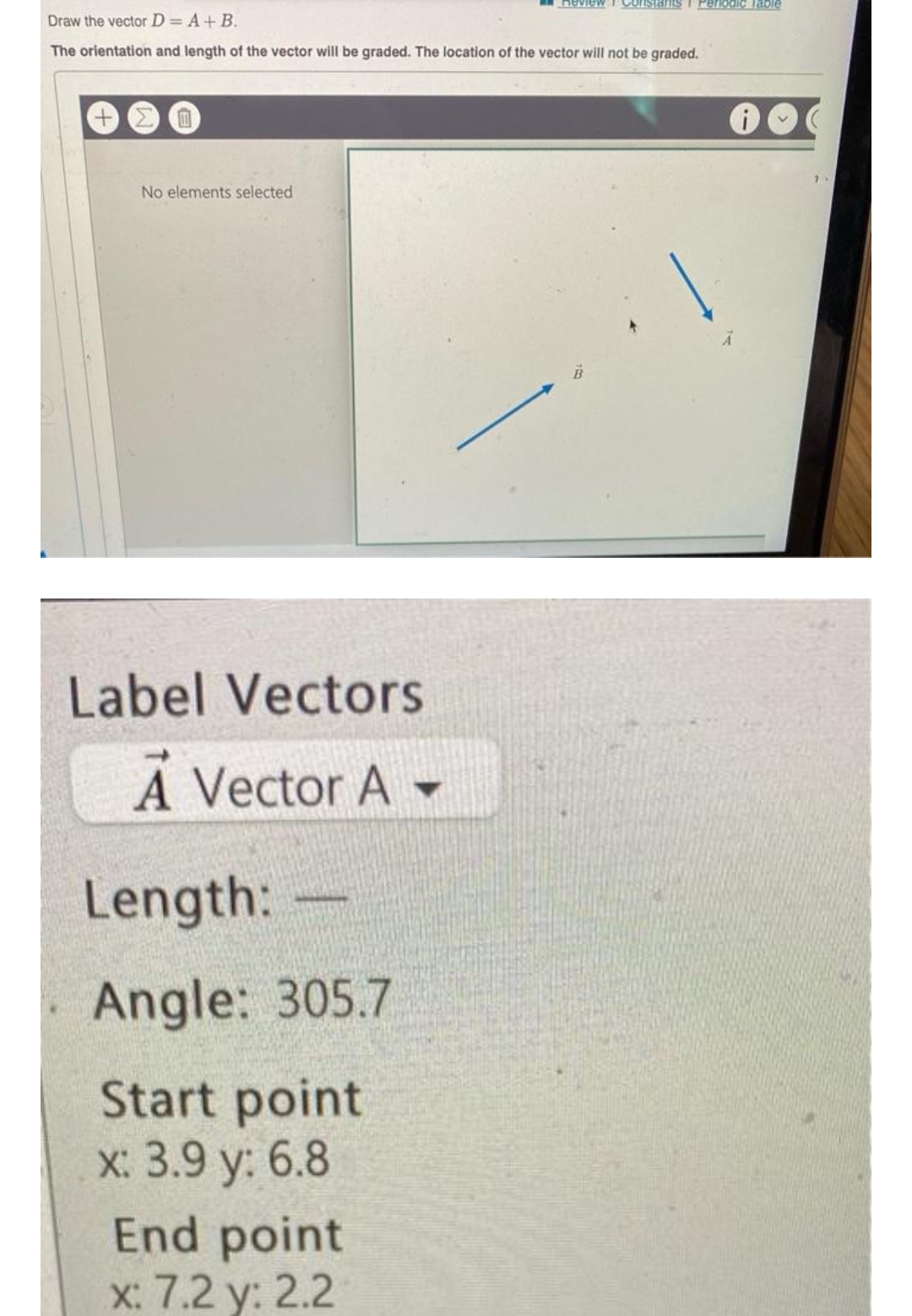 Draw the vector D = A + B.
The orientation and length of the vector will be graded. The location of the vector will not be graded.
0
No elements selected
Label Vectors
A Vector A-
Length:
Angle: 305.7
Start point
x: 3.9 y: 6.8
Review Constants Periodic Table
End point
x: 7.2 y: 2.2
i
