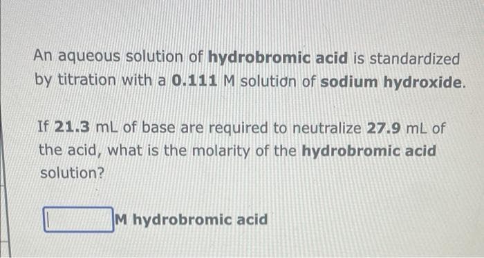 An aqueous solution of hydrobromic acid is standardized
by titration with a 0.111 M solution of sodium hydroxide.
If 21.3 mL of base are required to neutralize 27.9 mL of
the acid, what is the molarity of the hydrobromic acid
solution?
M hydrobromic acid