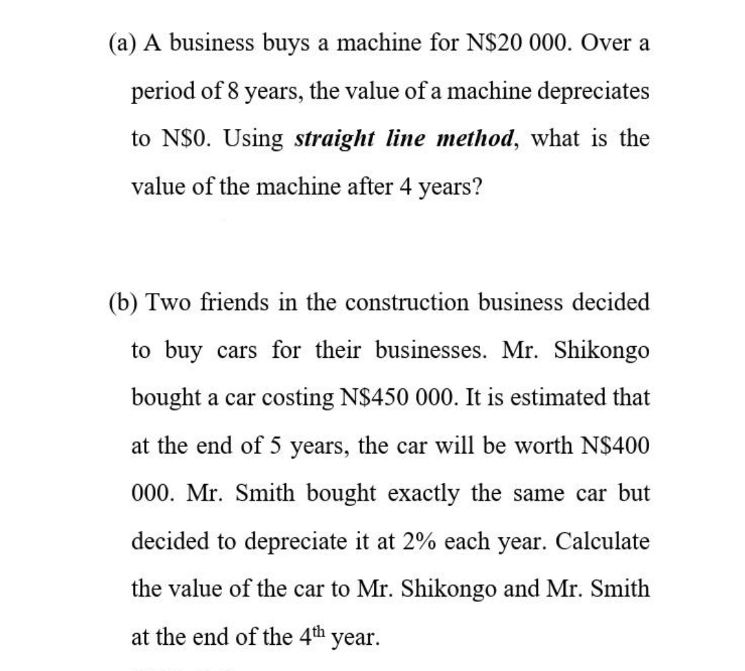 (a) A business buys a machine for N$20 000. Over a
period of 8 years, the value of a machine depreciates
to N$0. Using straight line method, what is the
value of the machine after 4 years?
(b) Two friends in the construction business decided
to buy cars for their businesses. Mr. Shikongo
bought a car costing N$450 000. It is estimated that
at the end of 5 years, the car will be worth N$400
000. Mr. Smith bought exactly the same car but
decided to depreciate it at 2% each year. Calculate
the value of the car to Mr. Shikongo and Mr. Smith
at the end of the 4th year.