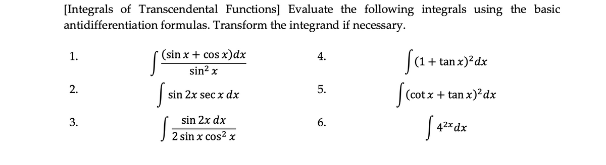 [Integrals of Transcendental Functions] Evaluate the following integrals using the basic
antidifferentiation formulas. Transform the integrand if necessary.
1.
(sin x + cos x)dx
(1+ tan x)²dx
sin? x
2.
sin 2x sec x dx
(cot x + tan x)²dx
3.
sin 2x dx
42x dx
2 sin x cos? x
4.
5.
6.
