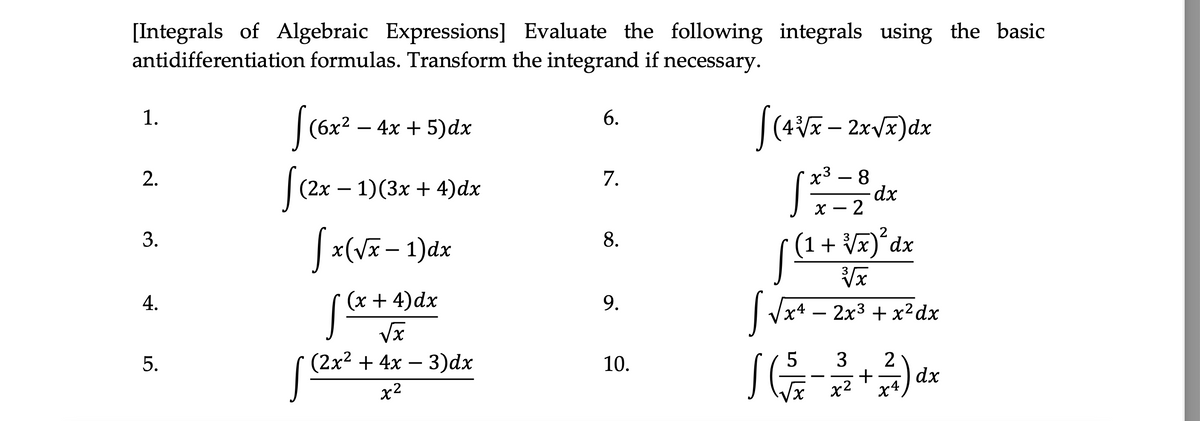 [Integrals of Algebraic Expressions] Evaluate the following integrals using the basic
antidifferentiation formulas. Transform the integrand if necessary.
1.
6.
|(6x? – 4x + 5)dx
х3 — 8
dx
х — 2
2.
7.
|(2x – 1)(3x + 4)dx
-
-
3.
(1+ Vx)*dx
8.
|x(vx- 1)dx
4.
(x + 4)dx
х4 — 2х3 + х2 dx
Vx
(2x? + 4x – 3)dx
3
2
dx
X4
5.
10.
x2
x2
9.
