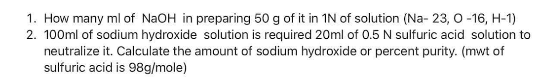 1. How many ml of NaOH in preparing 50 g of it in 1N of solution (Na- 23, O -16, H-1)
2. 100ml of sodium hydroxide solution is required 20ml of 0.5 N sulfuric acid solution to
neutralize it. Calculate the amount of sodium hydroxide or percent purity. (mwt of
sulfuric acid is 98g/mole)
