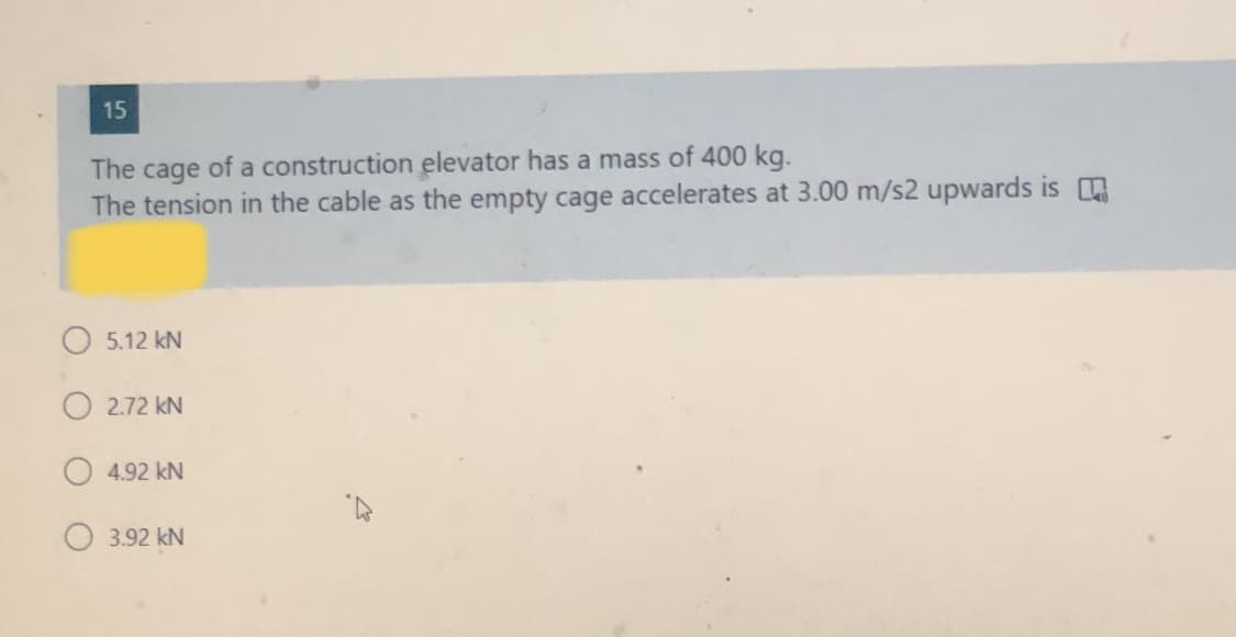 15
The cage of a construction elevator has a mass of 400 kg.
The tension in the cable as the empty cage accelerates at 3.00 m/s2 upwards is
O 5.12 kN
O 2.72 kN
4.92 kN
3.92 kN
