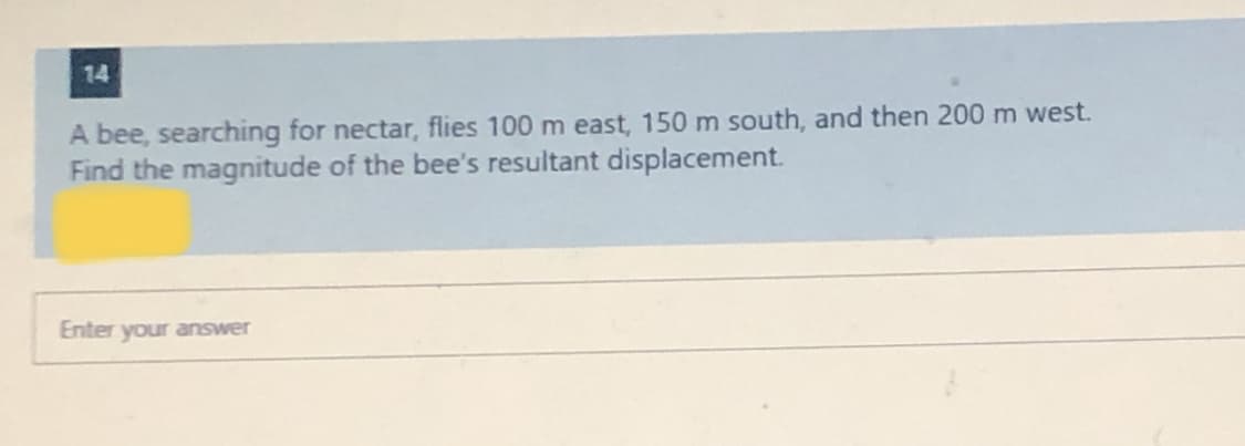 14
A bee, searching for nectar, flies 100 m east, 150 m south, and then 200 m west.
Find the magnitude of the bee's resultant displacement.
Enter your answer
