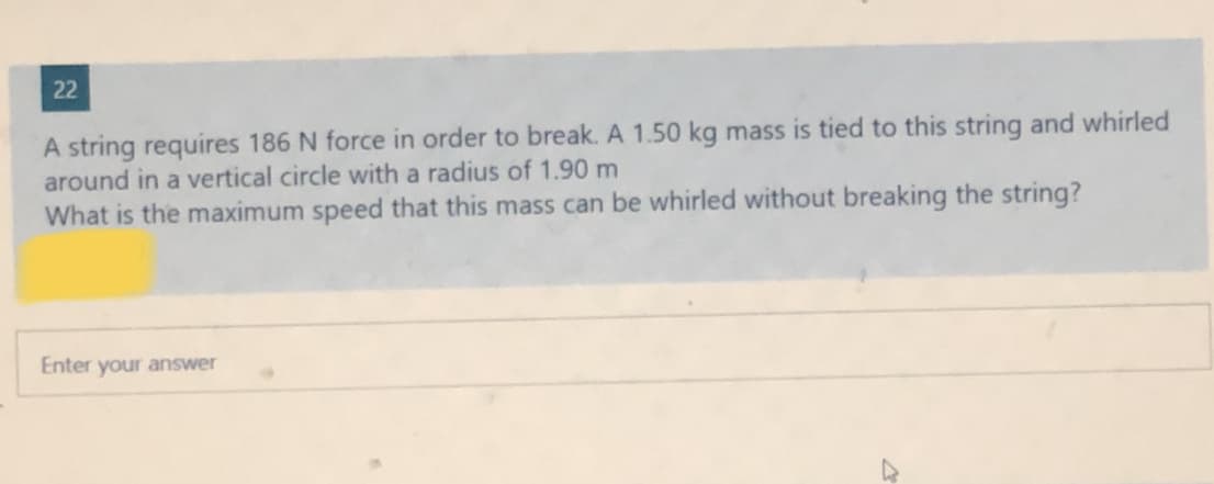 22
A string requires 186 N force in order to break. A 1.50 kg mass is tied to this string and whirled
around in a vertical circle with a radius of 1.90 m
What is the maximum speed that this mass can be whirled without breaking the string?
Enter your answer
