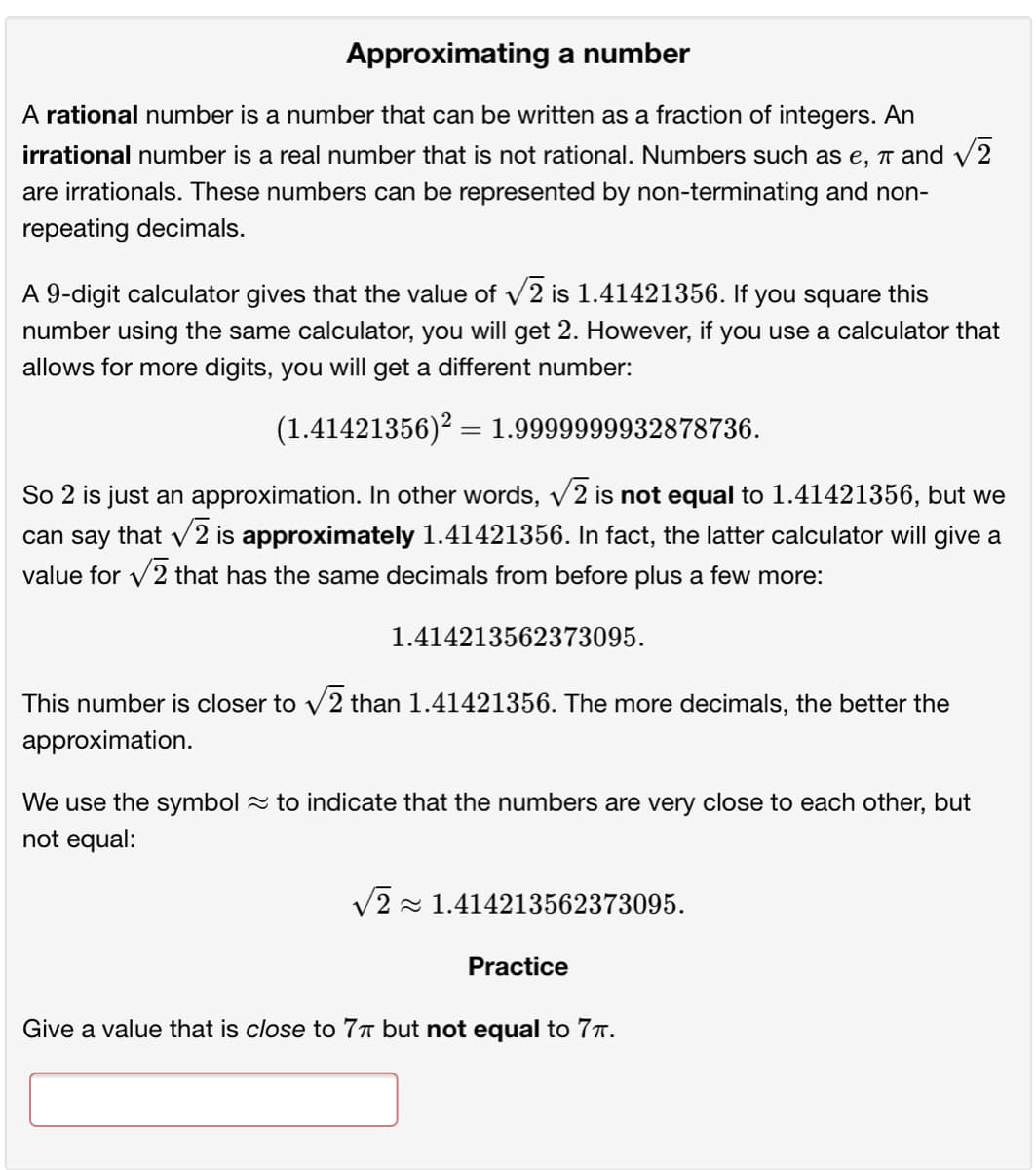 Approximating a number
A rational number is a number that can be written as a fraction of integers. An
irrational number is a real number that is not rational. Numbers such as e, ↑ and V2
are irrationals. These numbers can be represented by non-terminating and non-
repeating decimals.
A 9-digit calculator gives that the value of v2 is 1.41421356. If you square this
number using the same calculator, you will get 2. However, if you use a calculator that
allows for more digits, you will get a different number:
(1.41421356)? = 1.9999999932878736.
So 2 is just an approximation. In other words, v2 is not equal to 1.41421356, but we
can say that v2 is approximately 1.41421356. In fact, the latter calculator will give a
value for v2 that has the same decimals from before plus a few more:
1.414213562373095.
This number is closer to v2 than 1.41421356. The more decimals, the better the
approximation.
We use the symbol 2 to indicate that the numbers are very close to each other, but
not equal:
V2 - 1.414213562373095.
Practice
Give a value that is close to 77 but not equal to 7T.

