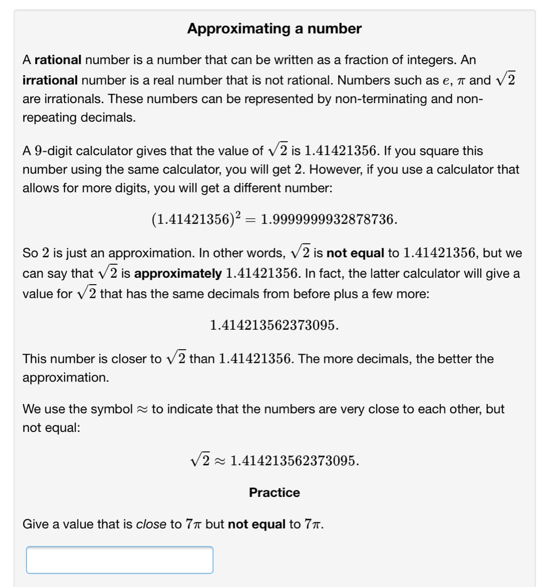 Approximating a number
A rational number is a number that can be written as a fraction of integers. An
irrational number is a real number that is not rational. Numbers such as e, 1 and v
V2
are irrationals. These numbers can be represented by non-terminating and non-
repeating decimals.
A 9-digit calculator gives that the value of v2 is 1.41421356. If you square this
V
number using the same calculator, you will get 2. However, if you use a calculator that
allows for more digits, you will get a different number:
(1.41421356)? = 1.9999999932878736.
So 2 is just an approximation. In other words, v2 is not equal to 1.41421356, but we
can say that v2 is approximately 1.41421356. In fact, the latter calculator will give a
V
value for v2 that has the same decimals from before plus a few more:
1.414213562373095.
This number is closer to v2 than 1.41421356. The more decimals, the better the
approximation.
We use the symbol 2 to indicate that the numbers are very close to each other, but
not equal:
V2 - 1.414213562373095.
Practice
Give a value that is close to 77 but not equal to 77.
