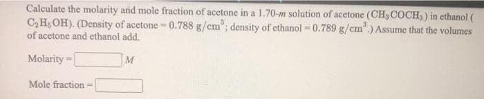 Calculate the molarity and mole fraction of acetone in a 1.70-m solution of acetone (CH3 COCH3) in ethanol (
C,H, OH). (Density of acetone - 0.788 g/cm"; density of ethanol -0.789 g/cm".) Assume that the volumes
of acetone and ethanol add.
Molarity
M
Mole fraction
%3D
