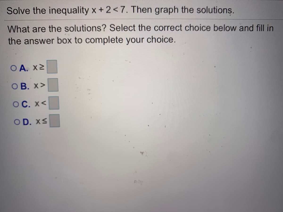 Solve the inequality x + 2<7. Then graph the solutions.
What are the solutions? Select the correct choice below and fill in
the answer box to complete your choice.
O A. x2
ОВ. X>
OC. X<
OD. XS
