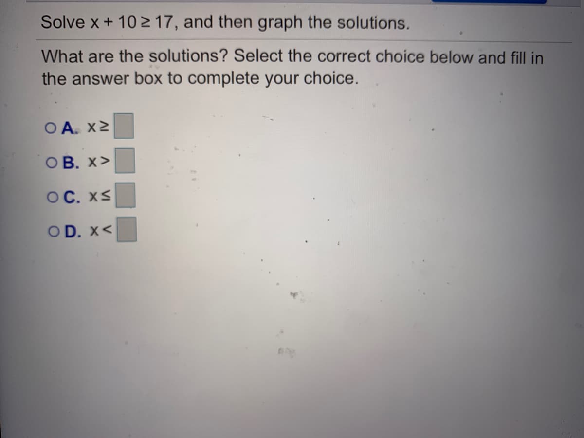 Solve x + 10 2 17, and then graph the solutions.
What are the solutions? Select the correct choice below and fill in
the answer box to complete your choice.
O A. X2
OB. x>
ОС. XS
OD. X<
