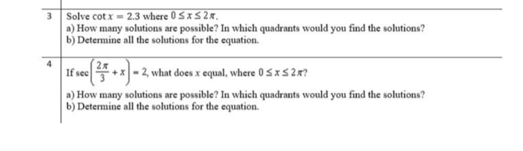 Solve cot x =2.3 where 0 SxS2x,
a) How many solutions are possible? In which quadrants would you find the solutions?
b) Determine all the solutions for the equation.
4
2x
If sec
+x-2, what does x equal, where 0SxS2x?
a) How many solutions are possible? In which quadrants would you find the solutions?
b) Determine all the solutions for the equation.
