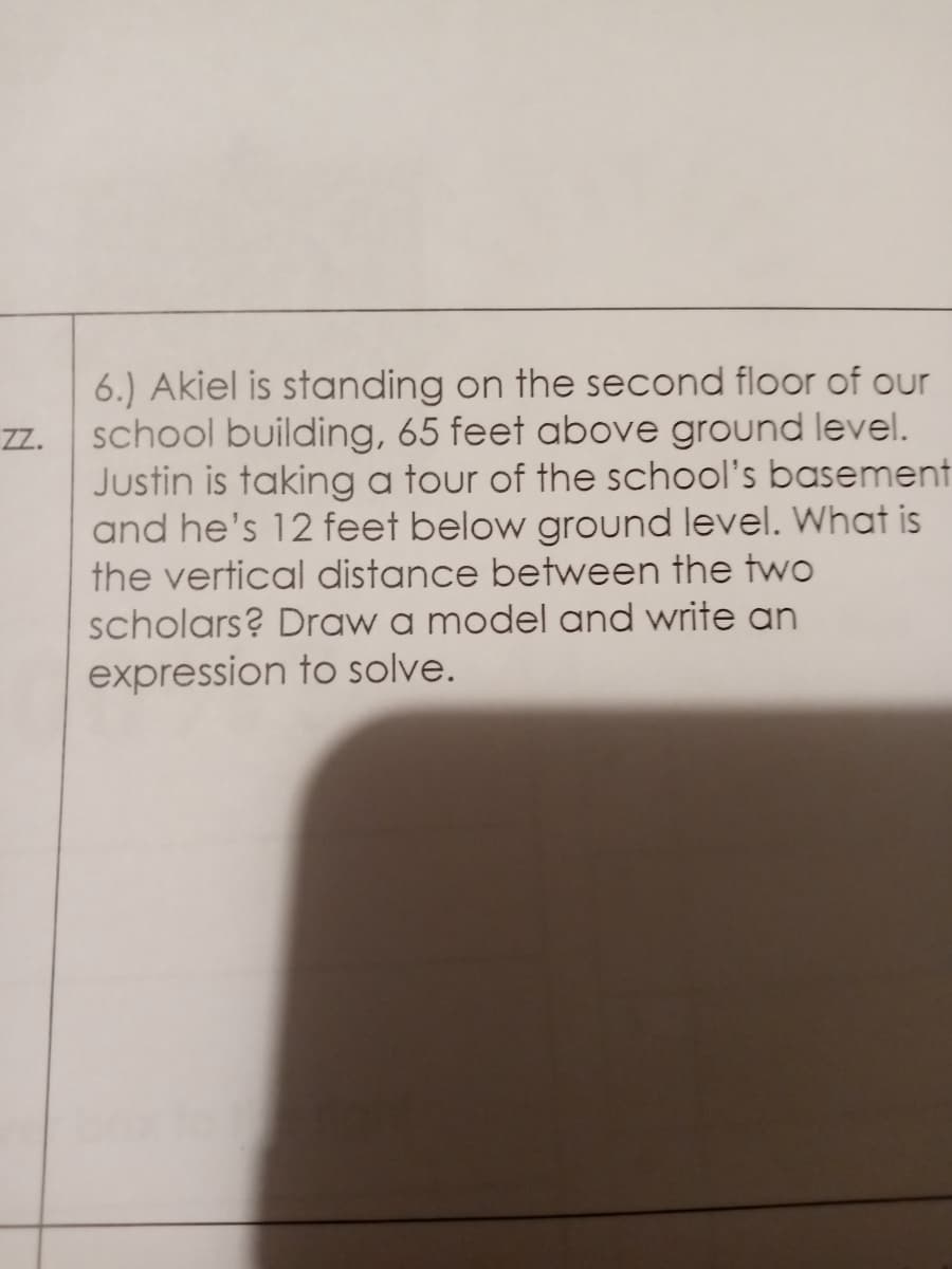 6.) Akiel is standing on the second floor of our
school building, 65 feet above ground level.
Justin is taking a tour of the school's basement
and he's 12 feet below ground level. What is
the vertical distance between the two
scholars? Draw a model and write an
expression to solve.
