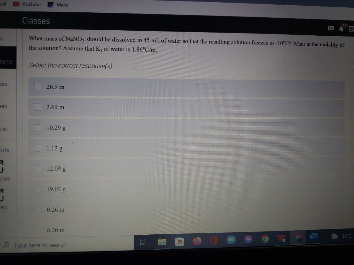 ail
YouTube
Мaps
Classes
What mass of NaNO3 should be dissolved in 45 mL of water so that the resulting solution freezes to -10°C? What is the molality of
the solution? Assume that Kç of water is 1.86°C/m.
ments
Select the correct response(s):
ers
26.9 m
nts
2.69 m
plio
10.29 g
cuts
1.12 g
12.09 g
prary
19.02 g
Telp
0.26 m
6.20 m
31°C
P Type here to search
