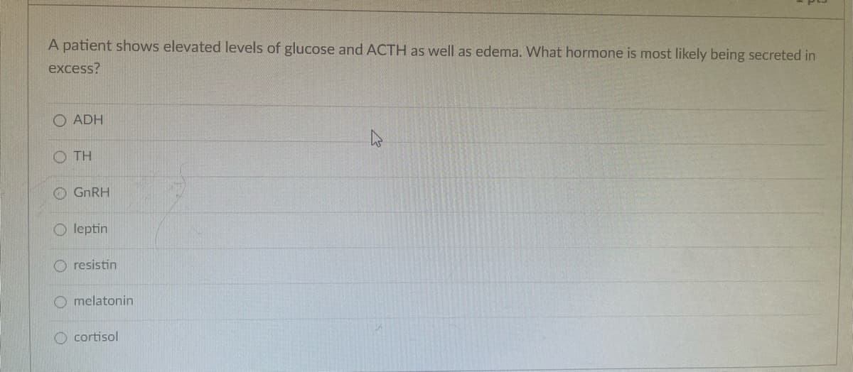 A patient shows elevated levels of glucose and ACTH as well as edema. What hormone is most likely being secreted in
excess?
O ADH
O TH
GNRH
O leptin
O resistin
O melatonin
O cortisol
