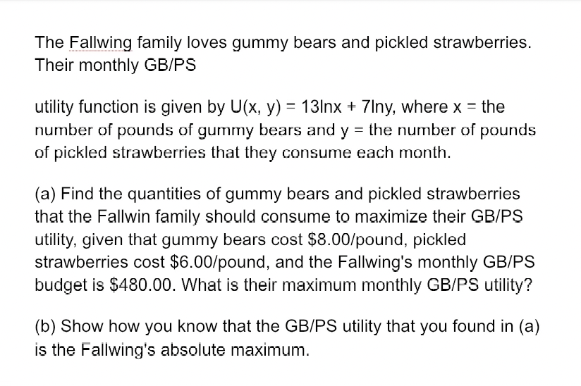 The Fallwing family loves gummy bears and pickled strawberries.
Their monthly GB/PS
utility function is given by U(x, y) = 13lnx + 7lny, where x = the
number of pounds of gummy bears and y = the number of pounds
of pickled strawberries that they consume each month.
(a) Find the quantities of gummy bears and pickled strawberries
that the Fallwin family should consume to maximize their GB/PS
utility, given that gummy bears cost $8.00/pound, pickled
strawberries cost $6.00/pound, and the Fallwing's monthly GB/PS
budget is $480.00. What is their maximum monthly GB/PS utility?
(b) Show how you know that the GB/PS utility that you found in (a)
is the Fallwing's absolute maximum.