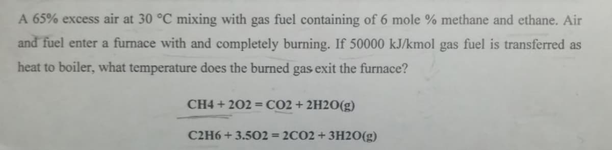 A 65% excess air at 30 °C mixing with gas fuel containing of 6 mole % methane and ethane. Air
and fuel enter a furnace with and completely burning. If 50000 kJ/kmol gas fuel is transferred as
heat to boiler, what temperature does the burned gas exit the furnace?
CH4 +202 = CO2 + 2H2O(g)
C2H6+3.502 = 2CO2 + 3H2O(g)