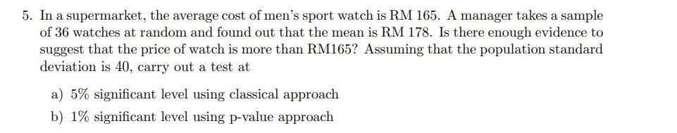 5. In a supermarket, the average cost of men's sport watch is RM 165. A manager takes a sample
of 36 watches at random and found out that the mean is RM 178. Is there enough evidence to
suggest that the price of watch is more than RM165? Assuming that the population standard
deviation is 40, carry out a test at
a) 5% significant level using classical approach
b) 1% significant level using p-value approach
