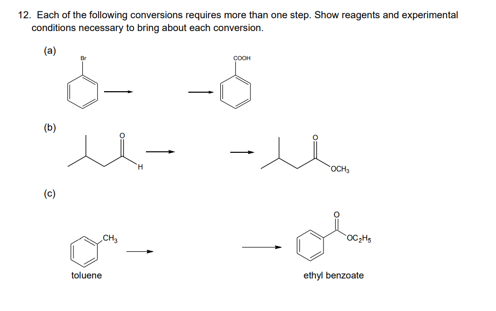 12. Each of the following conversions requires more than one step. Show reagents and experimental
conditions necessary to bring about each conversion.
ó- -5
(а)
Br
COOH
(b)
H.
OCH3
(c)
CH3
OC2H5
toluene
ethyl benzoate
