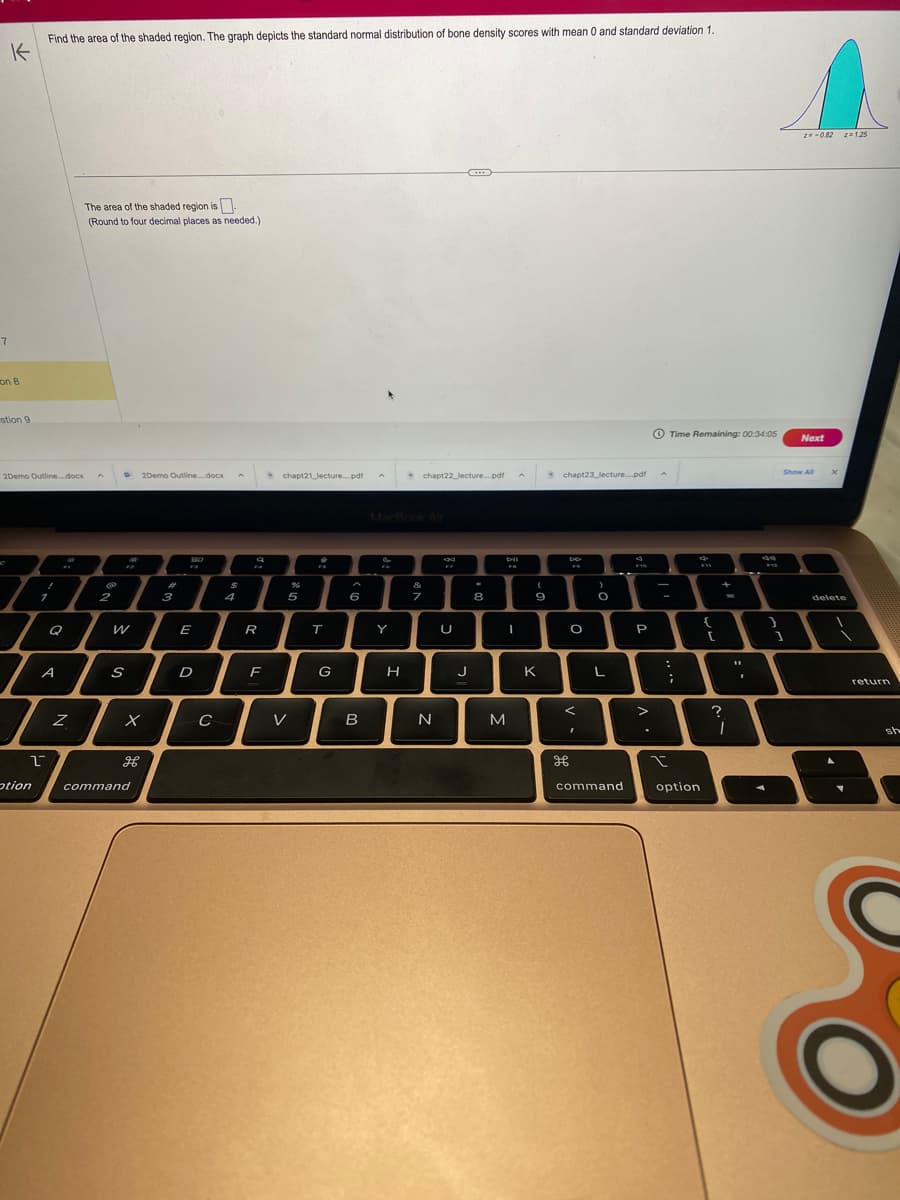 7
Find the area of the shaded region. The graph depicts the standard normal distribution of bone density scores with mean 0 and standard deviation 1.
K
on 8
stion 9
2Demo Outline....docx
1
T
I
A
L
otion
Z
The area of the shaded region is.
(Round to four decimal places as needed.)
2
2
D
W
S
2Demo Outline....docx A
x
H
command
#
3
SO
F3
E
D
с
$
4
FA
R
F
chapt21 lecture....pdf
5
V
T
G
6
B
Y
H
chapt22 lecture....pdf
&
7
7
N
FF
U
J
+
8
A
bil
I
M
(
9
K
chapt23_lecture.pdf
DD
O
<
H
O
L
command
9
F10
P
.
A
Time Remaining: 00:34:05
;
I
option
4.
{
[
+
?
1
z=-0.82 z=1.25
1
Next
Show All
delete
return
sh