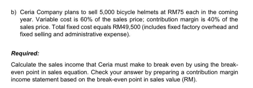 b) Ceria Company plans to sell 5,000 bicycle helmets at RM75 each in the coming
year. Variable cost is 60% of the sales price; contribution margin is 40% of the
sales price. Total fixed cost equals RM49,500 (includes fixed factory overhead and
fixed selling and administrative expense).
Required:
Calculate the sales income that Ceria must make to break even by using the break-
even point in sales equation. Check your answer by preparing a contribution margin
income statement based on the break-even point in sales value (RM).
