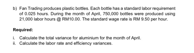 b) Fan Trading produces plastic bottles. Each bottle has a standard labor requirement
of 0.025 hours. During the month of April, 750,000 bottles were produced using
21,000 labor hours @ RM10.00. The standard wage rate is RM 9.50 per hour.
Required:
i. Calculate the total variance for aluminium for the month of April.
ii. Calculate the labor rate and efficiency variances.
