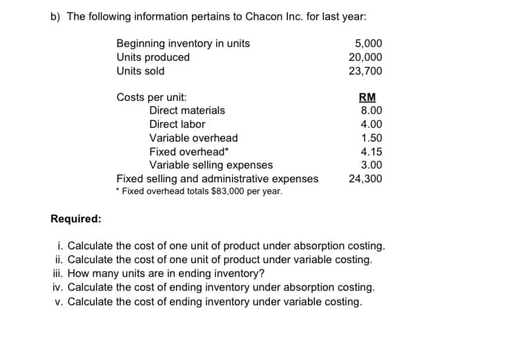 b) The following information pertains to Chacon Inc. for last year:
Beginning inventory in units
Units produced
Units sold
5,000
20,000
23,700
Costs per unit:
RM
8.00
Direct materials
Direct labor
4.00
Variable overhead
1.50
Fixed overhead*
4.15
Variable selling expenses
Fixed selling and administrative expenses
* Fixed overhead totals $83,000 per year.
3.00
24,300
Required:
i. Calculate the cost of one unit of product under absorption costing.
ii. Calculate the cost of one unit of product under variable costing.
i. How many units are in ending inventory?
iv. Calculate the cost of ending inventory under absorption costing.
v. Calculate the cost of ending inventory under variable costing.
