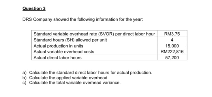 Question 3
DRS Company showed the following information for the year:
Standard variable overhead rate (SVOR) per direct labor hour
Standard hours (SH) allowed per unit
Actual production in units
Actual variable overhead costs
| Actual direct labor hours
RM3.75
4
15,000
RM222,816
57,200
a) Calculate the standard direct labor hours for actual production.
b) Calculate the applied variable overhead.
c) Calculate the total variable overhead variance.
