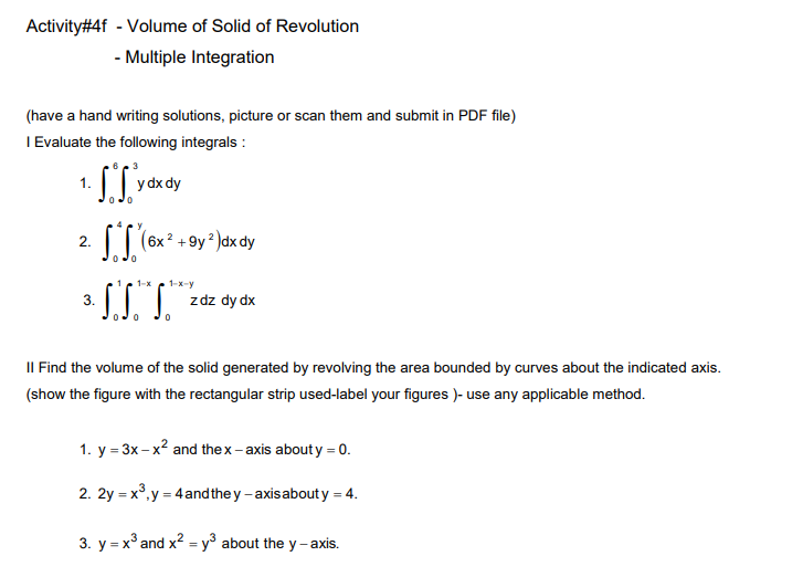 Activity#4f - Volume of Solid of Revolution
- Multiple Integration
(have a hand writing solutions, picture or scan them and submit in PDF file)
I Evaluate the following integrals :
y dx dy
2.
6x 2 +
1-x
1-x-y
3.
zdz dy dx
II Find the volume of the solid generated by revolving the area bounded by curves about the indicated axis.
(show the figure with the rectangular strip used-label your figures )- use any applicable method.
1. y = 3x– x² and the x- axis abouty = 0.
2. 2y = x°,y = 4 and the y - axisabouty = 4.
3. y = x° and x? = y° about the y-axis.
