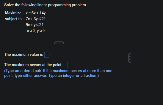 Solve the following linear programming problem.
Maximize: z=6x + 14y
subject to: 7x+3y ≤21
9x+y≤21
x20, y 20
The maximum value is
The maximum occurs at the point
(Type an ordered pair. If the maximum occurs at more than one
point, type either answer. Type an integer or a fraction.)