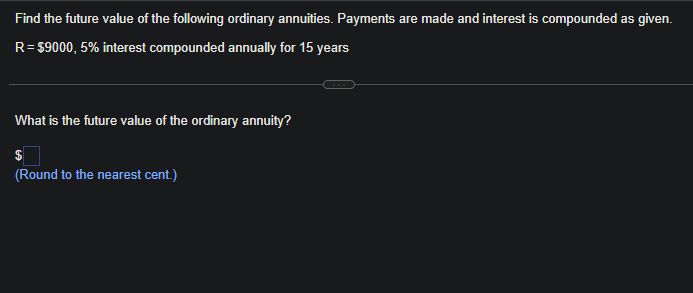 Find the future value of the following ordinary annuities. Payments are made and interest is compounded as given.
R = $9000, 5% interest compounded annually for 15 years
What is the future value of the ordinary annuity?
$
(Round to the nearest cent.)