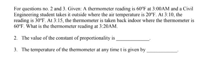 For questions no. 2 and 3. Given: A thermometer reading is 60°F at 3:00AM and a Civil
Engineering student takes it outside where the air temperature is 20°F. At 3:10, the
reading is 30°F. At 3:15, the thermometer is taken back indoor where the thermometer is
60°F. What is the thermometer reading at 3:20AM.
2. The value of the constant of proportionality is
3. The temperature of the thermometer at any time t is given by