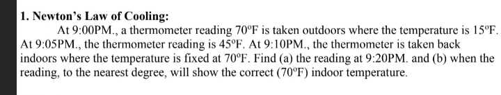 1. Newton's Law of Cooling:
At 9:00PM., a thermometer reading 70°F is taken outdoors where the temperature is 15°F.
At 9:05PM., the thermometer reading is 45°F. At 9:10PM., the thermometer is taken back
indoors where the temperature is fixed at 70°F. Find (a) the reading at 9:20PM. and (b) when the
reading, to the nearest degree, will show the correct (70°F) indoor temperature.