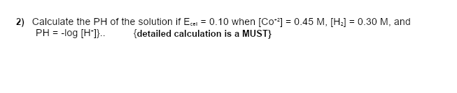 2) Calculate the PH of the solution if Ece = 0.10 when [Co*] = 0.45 M, [H:] = 0.30 M, and
PH = -log [H]}..
{detailed calculation is a MUST}
