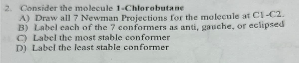 2. Consider the molecule 1-Chlorobutane
A) Draw all 7 Newman Projections for the molecule at C1-C2.
B) Label each of the 7 conformers as anti, gauche, or eclipsed
C) Label the most stable conformer
D) Label the least stable conformer