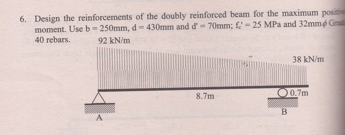 6. Design the reinforcements of the doubly reinforced beam for the maximum positi
moment. Use b = 250mm, d = 430mm and d' = 70mm; fc' = 25 MPa and 32mmp Gra
40 rebars.
92 kN/m
Me 38 kN/m
8.7m
0.7m
A
B
