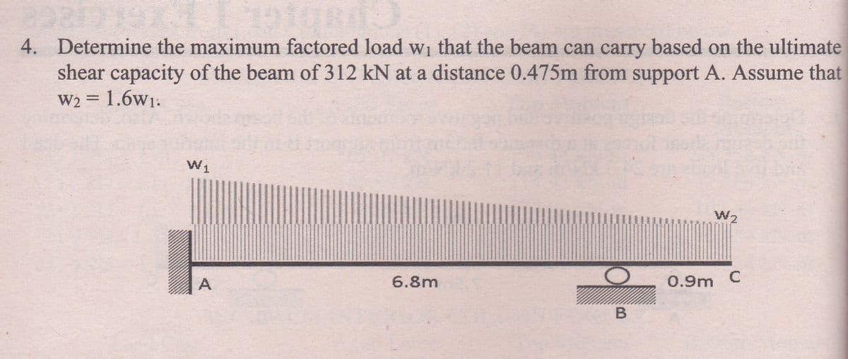 4. Determine the maximum factored load w₁ that the beam can carry based on the ultimate
shear capacity of the beam of 312 kN at a distance 0.475m from support A. Assume that
W₂ = 1.6w₁.
W₁
W2
6.8m
0.9m C
A
B