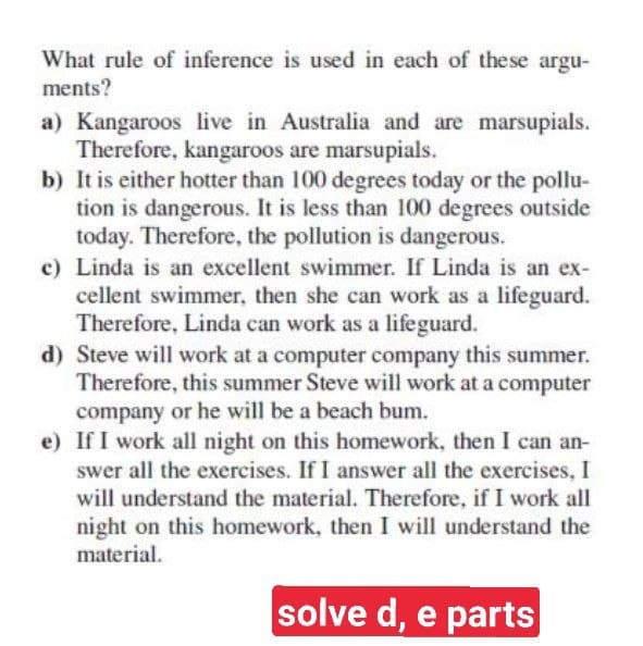 What rule of inference is used in each of these argu-
ments?
a) Kangaroos live in Australia and are marsupials.
Therefore, kangaroos are marsupials.
b) It is either hotter than 100 degrees today or the pollu-
tion is dangerous. It is less than 100 degrees outside
today. Therefore, the pollution is dangerous.
c) Linda is an excellent swimmer. If Linda is an ex-
cellent swimmer, then she can work as a lifeguard.
Therefore, Linda can work as a lifeguard.
d) Steve will work at a computer company this summer.
Therefore, this summer Steve will work at a computer
company or he will be a beach bum.
e) If I work all night on this homework, then I can an-
swer all the exercises. If I answer all the exercises, I
will understand the material. Therefore, if I work all
night on this homework, then I will understand the
material.
solve d, e parts

