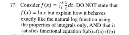17. Consider f(x) = S÷dt. DO NOT state that
f(x) = In x but explain how it behaves
exactly like the natural log function using
the properties of integrals only, AND that it
satisfies functional equation f(ab)=f(a)+f(b)
%3D
