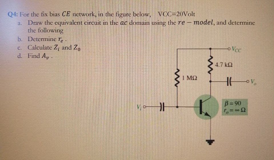 Q4: For the fix bias CE network, in the figure below, VCC=20OVolt
a. Draw the equivalent circuit in the ac domain using the re - model, and determine
the following
b. Determine re
c. Calculate Z, and Zo
d. Find A,.
oVcc
4.7 k2
I M2
B= 90
