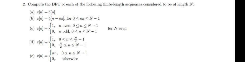 2. Compute the DFT of each of the following finite-length sequences considered to be of length N:
(a) r[n] = 6[n]
(b) r[n] = 8[n – no], for 0 < no <N-1
1, n even, 0 <n<N-1
0, n odd, 0 <n<N-1
(c) r[n] =
for N even
[1, 0sns-1
10, <n<N-1
Ja", 0<n< N – 1
0,
(d) r[n] =
(e) r[n] = .
otherwise
