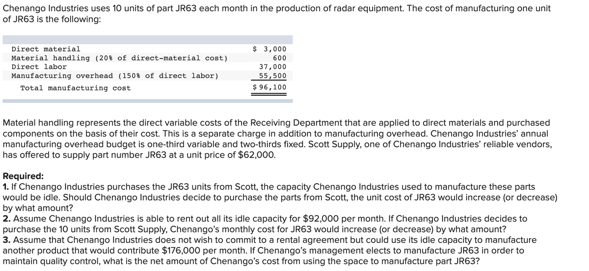 Chenango Industries uses 10 units of part JR63 each month in the production of radar equipment. The cost of manufacturing one unit
of JR63 is the following:
Direct material
$ 3,000
Material handling (20% of direct-material cost)
600
Direct labor
37,000
Manufacturing overhead (150% of direct labor)
55,500
Total manufacturing cost
$ 96,100
Material handling represents the direct variable costs of the Receiving Department that are applied to direct materials and purchased
components on the basis of their cost. This is a separate charge in addition to manufacturing overhead. Chenango Industries' annual
manufacturing overhead budget is one-third variable and two-thirds fixed. Scott Supply, one of Chenango Industries' reliable vendors,
has offered to supply part number JR63 at a unit price of $62,000.
Required:
1. If Chenango Industries purchases the JR63 units from Scott, the capacity Chenango Industries used to manufacture these parts
would be idle. Should Chenango Industries decide to purchase the parts from Scott, the unit cost of JR63 would increase (or decrease)
by what amount?
2. Assume Chenango Industries is able to rent out all its idle capacity for $92,000 per month. If Chenango Industries decides to
purchase the 10 units from Scott Supply, Chenango's monthly cost for JR63 would increase (or decrease) by what amount?
3. Assume that Chenango Industries does not wish to commit to a rental agreement but could use its idle capacity to manufacture
another product that would contribute $176,000 per month. If Chenango's management elects to manufacture JR63 in order to
maintain quality control, what is the net amount of Chenango's cost from using the space to manufacture part JR63?
