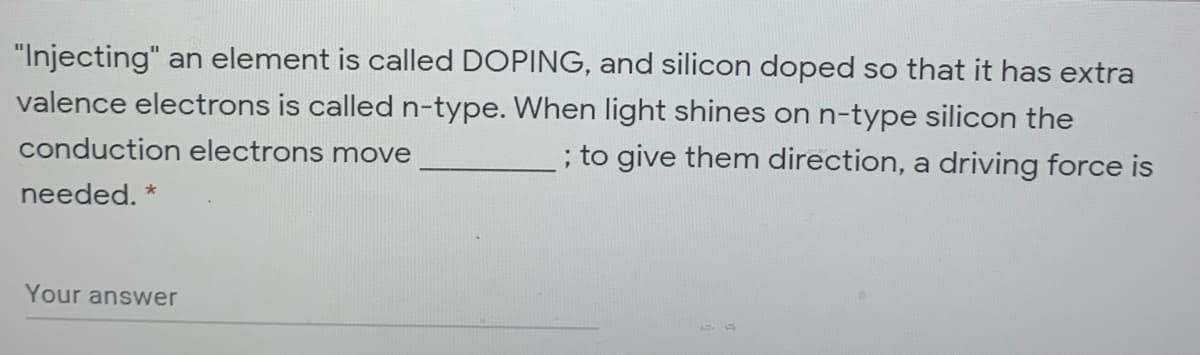"Injecting" an element is called DOPING, and silicon doped so that it has extra
valence electrons is called n-type. When light shines on n-type silicon the
; to give them direction, a driving force is
conduction electrons move
:
needed. *
Your answer
