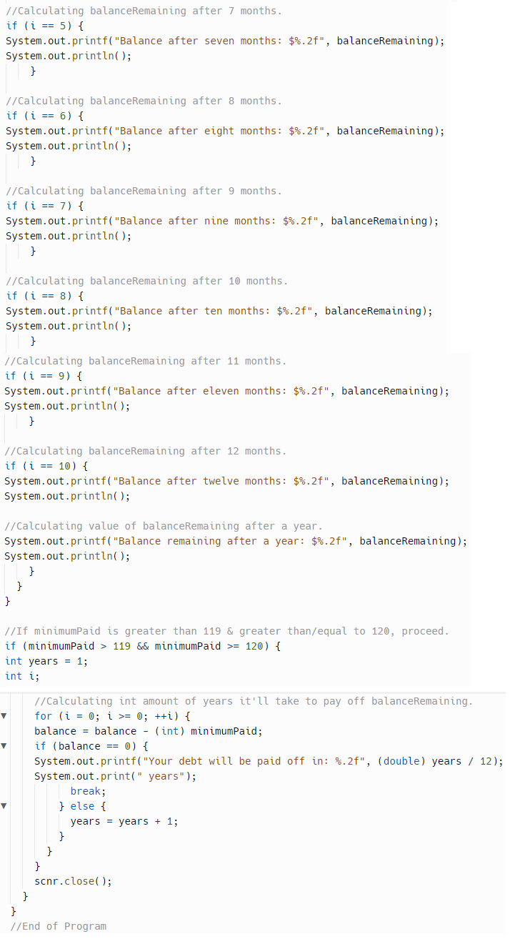 //Calculating balanceRemaining after 7 months.
if (i ==5) {
System.out.printf("Balance after seven months: $%.2f", balanceRemaining);
System.out.println();
//Calculating balanceRemaining after 8 months.
if (i = 6) {
System.out.printf("Balance after eight months: $ %.2f", balanceRemaining);
System.out.println();
}
//Calculating balanceRemaining after 9 months.
if (i == 7) {
System.out.printf("Balance after nine months: $%.2f", balanceRemaining);
System.out.println();
}
//Calculating balanceRemaining after 10 months.
if (i = 8) {
System.out.printf("Balance after ten months: $%.2f", balanceRemaining);
System.out.println();
}
}
//Calculating balanceRemaining after 11 months.
if (i = 9) {
System.out.printf("Balance after eleven months: $ %.2f", balanceRemaining);
System.out.println();
}
}
}
//Calculating balanceRemaining after 12 months.
if (i == 10) {
System.out.printf("Balance after twelve months: $ %.2f", balanceRemaining);
System.out.println();
//Calculating value of balanceRemaining after a year.
System.out.printf("Balance remaining after a year: $ %.2f", balanceRemaining);
System.out.println();
}
}
//If minimumPaid is greater than 119 & greater than/equal to 120, proceed.
if (minimumPaid > 119 && minimumPaid >= 120) {
int years = 1;
int i;
//Calculating int amount of years it'll take to pay off balanceRemaining.
for (i = 0; i >= 0; ++i) {
balance = balance - (int) minimumPaid;
if (balance == 0) {
System.out.printf("Your debt will be paid off in: %.2f", (double) years / 12);
System.out.print(" years" );
break;
} else {
}
}
}
years years + 1;
scnr.close();
}
//End of Program