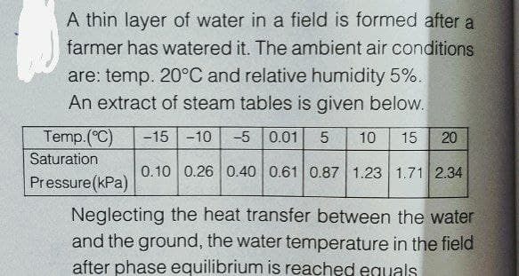 A thin layer of water in a field is formed after a
farmer has watered it. The ambient air conditions
are: temp. 20°C and relative humidity 5%.
An extract of steam tables is given below.
Temp.(C)
-15 -10
-5
0.01
10
15
20
Saturation
0.10 0.26 0.40 0.61 0.87 1.23 1.71 2.34
Pressure(kPa)
Neglecting the heat transfer between the water
and the ground, the water temperature in the field
after phase equilibrium is reached eguals
