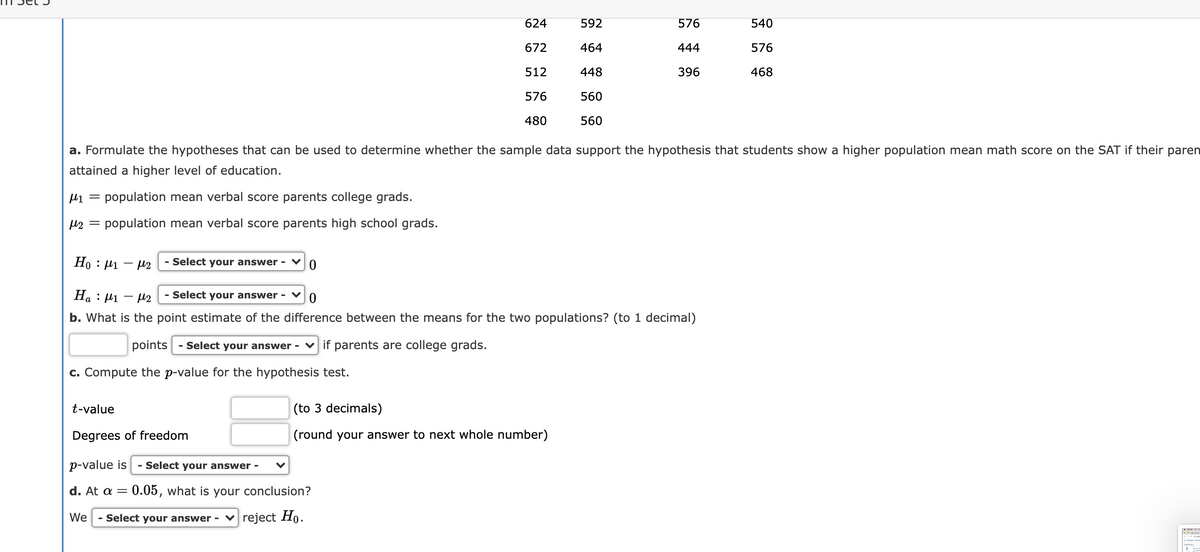 624
592
576
540
672
464
444
576
512
448
396
468
576
560
480
560
a. Formulate the hypotheses that can be used to determine whether the sample data support the hypothesis that students show a higher population mean math score on the SAT if their paren
attained a higher level of education.
µ1 = population mean verbal score parents college grads.
M2 = population mean verbal score parents high school grads.
Ho : P1
- µ2
Select your answer -
На :
Select your answer -
b. What is the point estimate of the difference between the means for the two populations? (to 1 decimal)
points - Select your answer - v if parents are college grads.
c. Compute the p-value for the hypothesis test.
t-value
(to 3 decimals)
Degrees of freedom
(round your answer to next whole number)
p-value is
- Select your answer -
d. At a = 0.05, what is your conclusion?
We
- Select your answer - v reject Họ.
